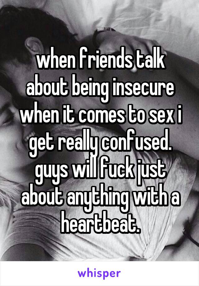 when friends talk about being insecure when it comes to sex i get really confused. guys will fuck just about anything with a heartbeat.