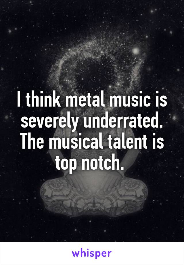 I think metal music is severely underrated. The musical talent is top notch. 