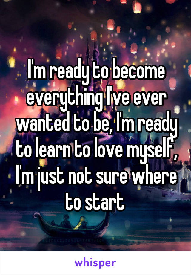 I'm ready to become everything I've ever wanted to be, I'm ready to learn to love myself, I'm just not sure where to start 