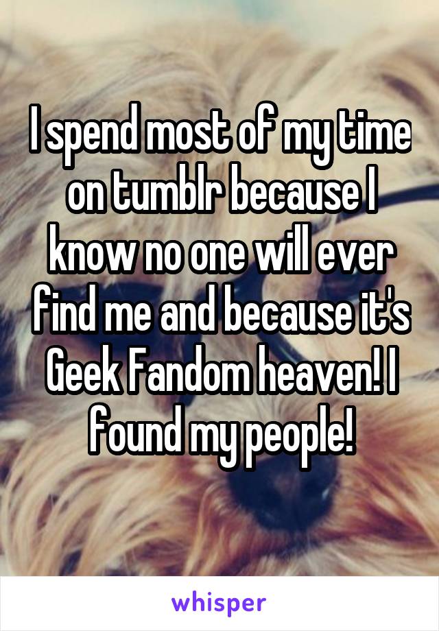 I spend most of my time on tumblr because I know no one will ever find me and because it's Geek Fandom heaven! I found my people!
