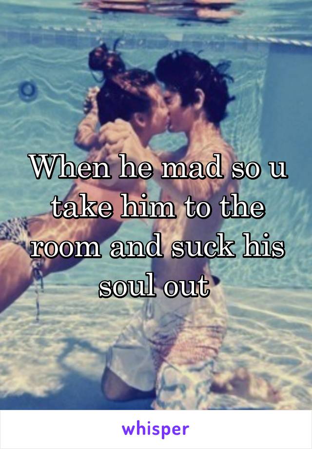 When he mad so u take him to the room and suck his soul out 