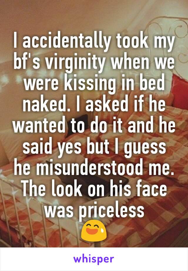 I accidentally took my bf's virginity when we were kissing in bed naked. I asked if he wanted to do it and he said yes but I guess he misunderstood me.
The look on his face was priceless
😅