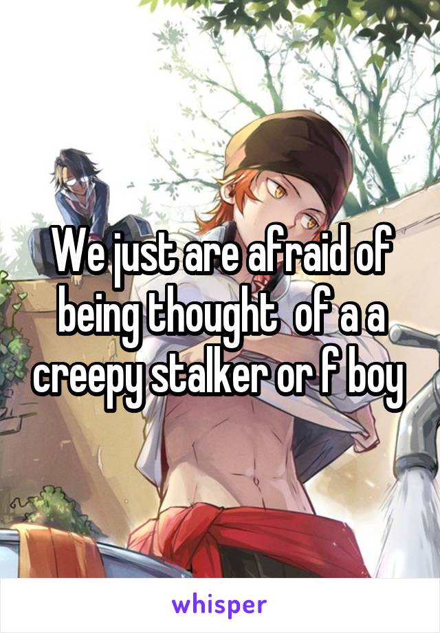 We just are afraid of being thought  of a a creepy stalker or f boy 