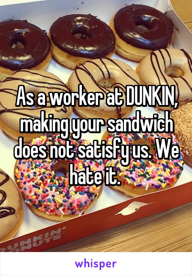 As a worker at DUNKIN, making your sandwich does not satisfy us. We hate it. 