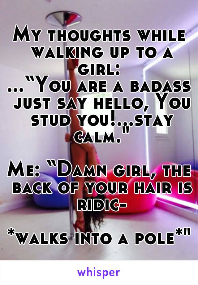 My thoughts while walking up to a girl: 
...“You are a badass just say hello, You stud you!...stay calm."

Me: “Damn girl, the back of your hair is ridic-

*walks into a pole*"


