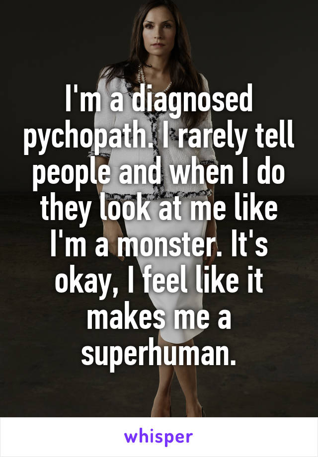 I'm a diagnosed pychopath. I rarely tell people and when I do they look at me like I'm a monster. It's okay, I feel like it makes me a superhuman.