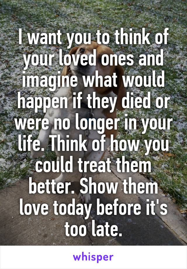 I want you to think of your loved ones and imagine what would happen if they died or were no longer in your life. Think of how you could treat them better. Show them love today before it's too late.