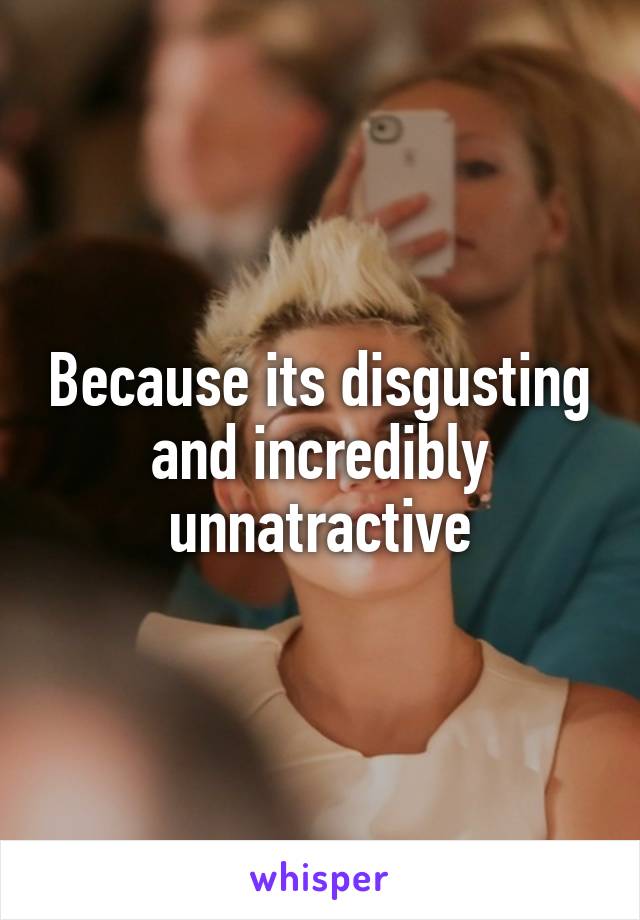 Because its disgusting and incredibly unnatractive