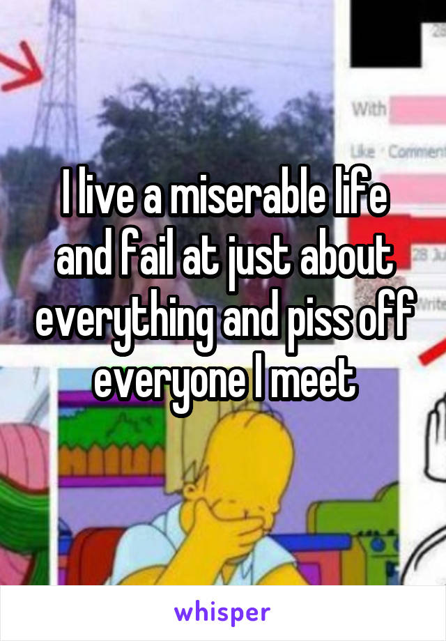 I live a miserable life and fail at just about everything and piss off everyone I meet
