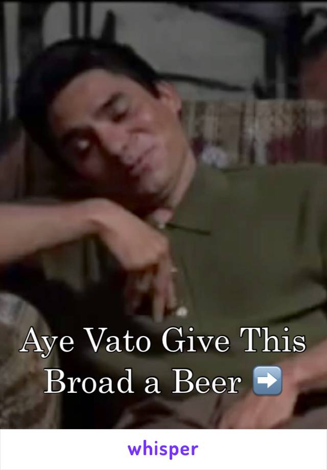 Aye Vato Give This Broad a Beer ➡️