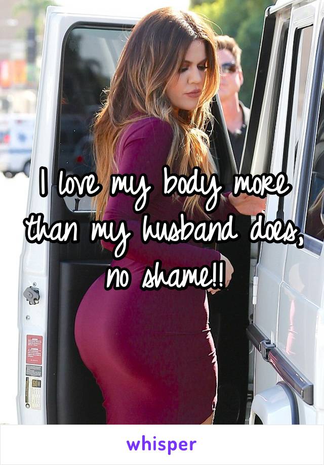 I love my body more than my husband does, no shame!!