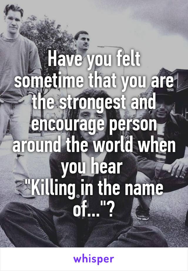 Have you felt sometime that you are the strongest and encourage person around the world when you hear 
"Killing in the name of..."?