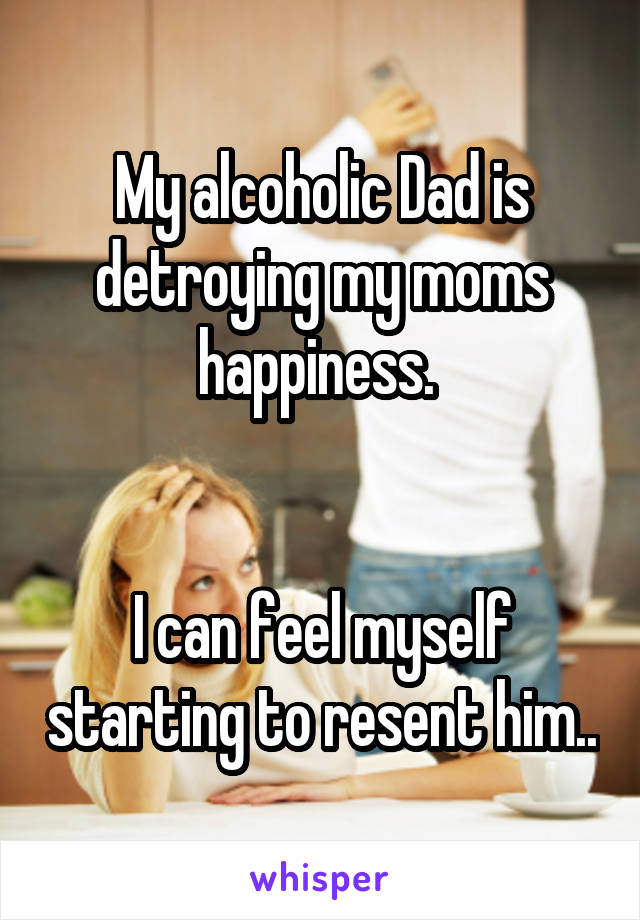 My alcoholic Dad is detroying my moms happiness. 


I can feel myself starting to resent him..