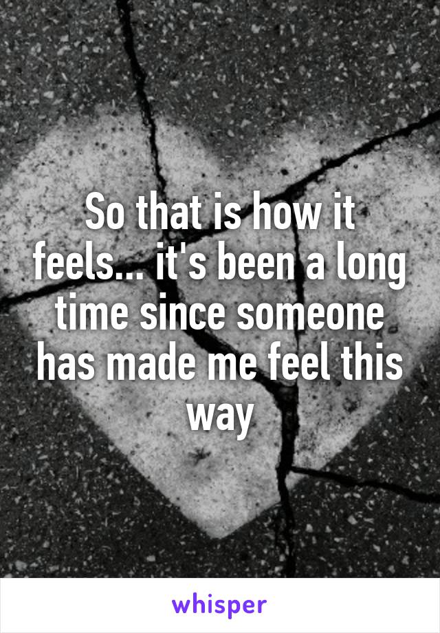 So that is how it feels... it's been a long time since someone has made me feel this way