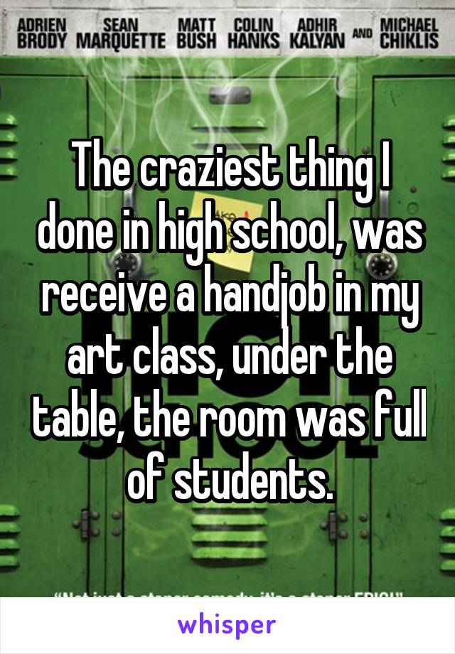 The craziest thing I done in high school, was receive a handjob in my art class, under the table, the room was full of students.