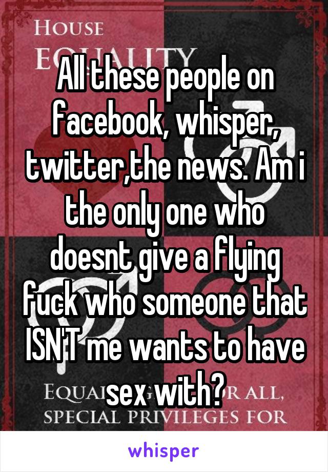 All these people on facebook, whisper, twitter,the news. Am i the only one who doesnt give a flying fuck who someone that ISN'T me wants to have sex with?