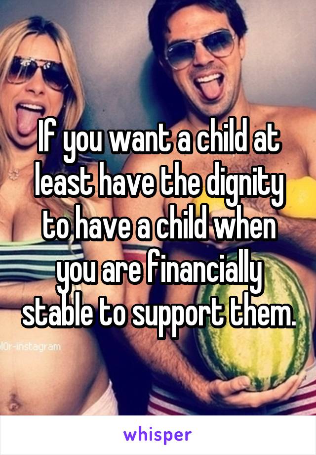 If you want a child at least have the dignity to have a child when you are financially stable to support them.