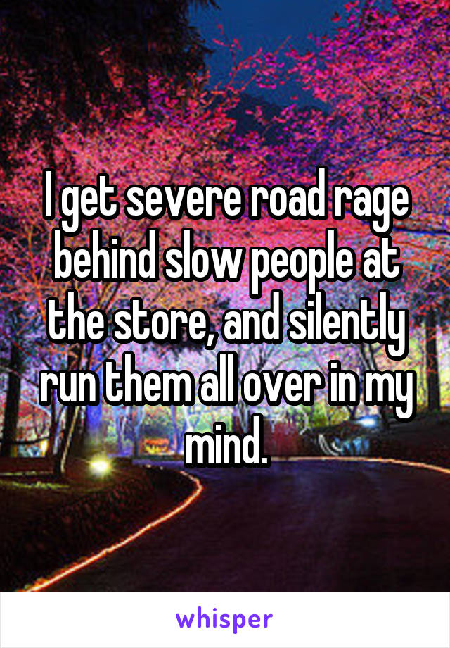 I get severe road rage behind slow people at the store, and silently run them all over in my mind.