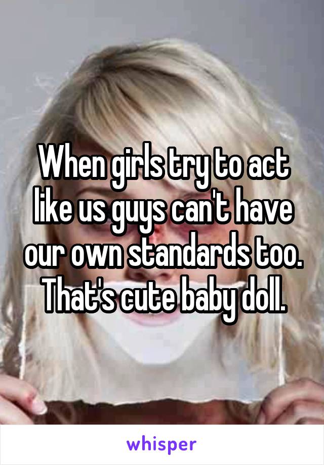 When girls try to act like us guys can't have our own standards too. That's cute baby doll.