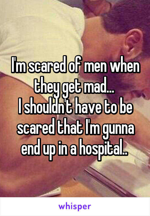 I'm scared of men when they get mad... 
I shouldn't have to be scared that I'm gunna end up in a hospital.. 