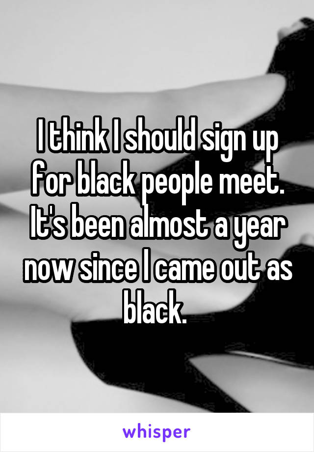 I think I should sign up for black people meet. It's been almost a year now since I came out as black. 