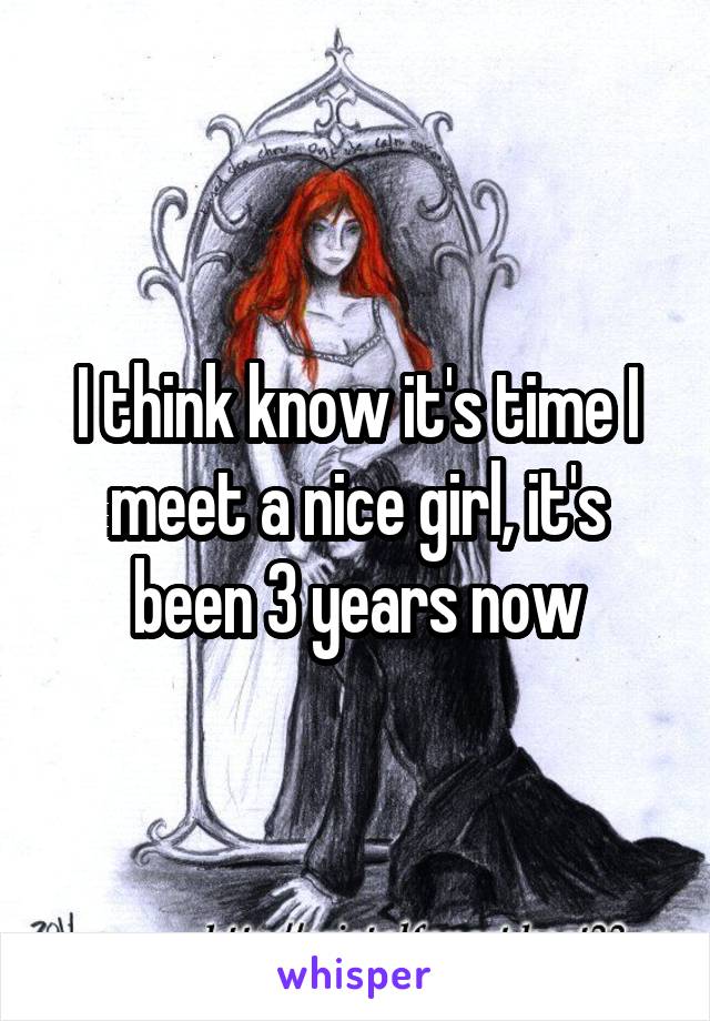 I think know it's time I meet a nice girl, it's been 3 years now