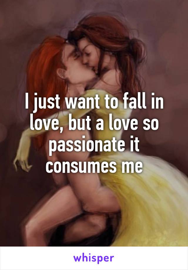 I just want to fall in love, but a love so passionate it consumes me