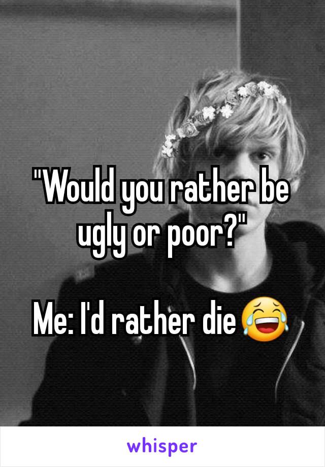 "Would you rather be ugly or poor?"

Me: I'd rather die😂