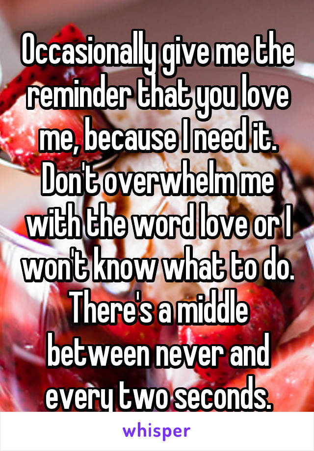 Occasionally give me the reminder that you love me, because I need it. Don't overwhelm me with the word love or I won't know what to do. There's a middle between never and every two seconds.