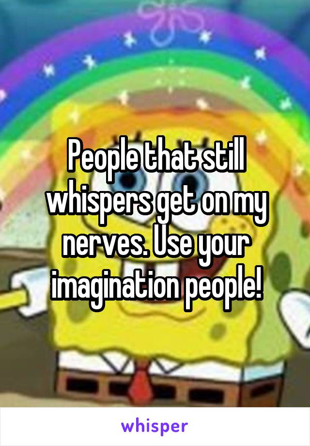 People that still whispers get on my nerves. Use your imagination people!