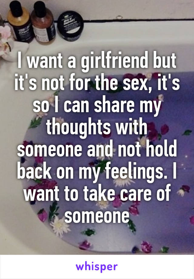 I want a girlfriend but it's not for the sex, it's so I can share my thoughts with someone and not hold back on my feelings. I want to take care of someone