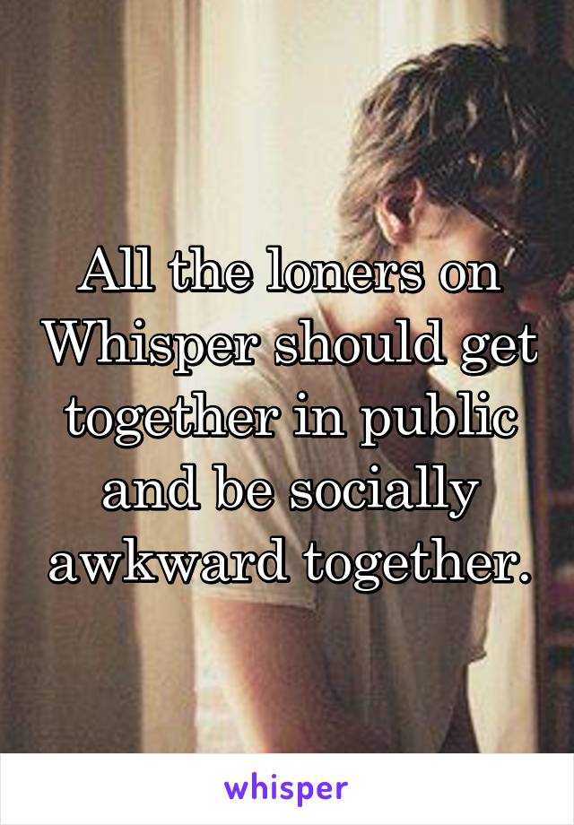 All the loners on Whisper should get together in public and be socially awkward together.