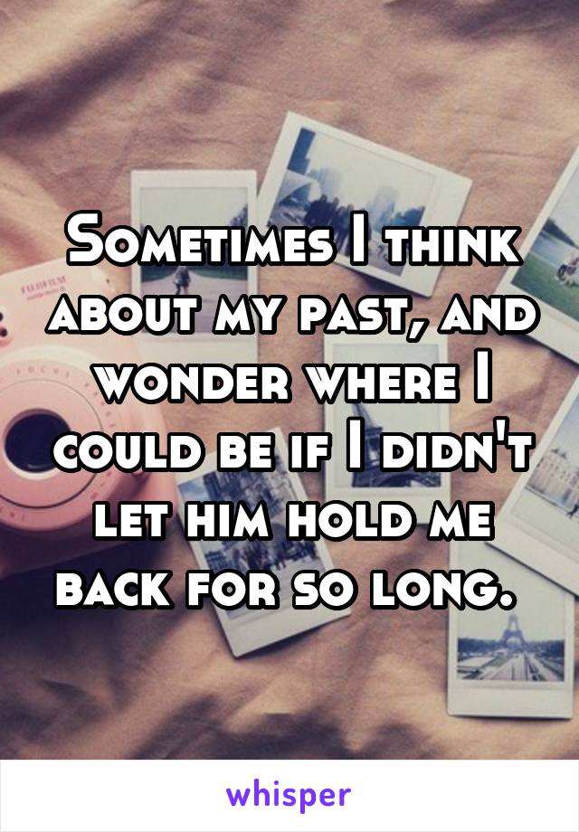 Sometimes I think about my past, and wonder where I could be if I didn't let him hold me back for so long. 