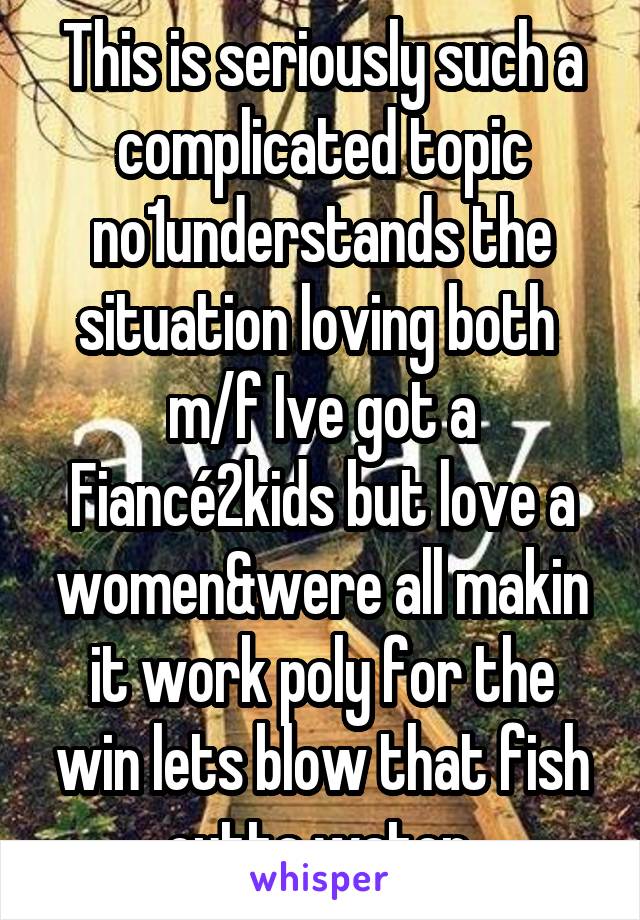 This is seriously such a complicated topic no1understands the situation loving both 
m/f Ive got a
Fiancé2kids but love a women&were all makin it work poly for the win lets blow that fish outta water 