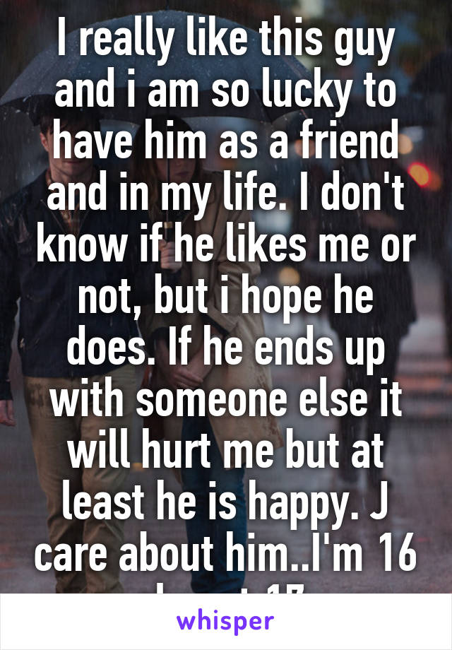 I really like this guy and i am so lucky to have him as a friend and in my life. I don't know if he likes me or not, but i hope he does. If he ends up with someone else it will hurt me but at least he is happy. J care about him..I'm 16 almost 17.