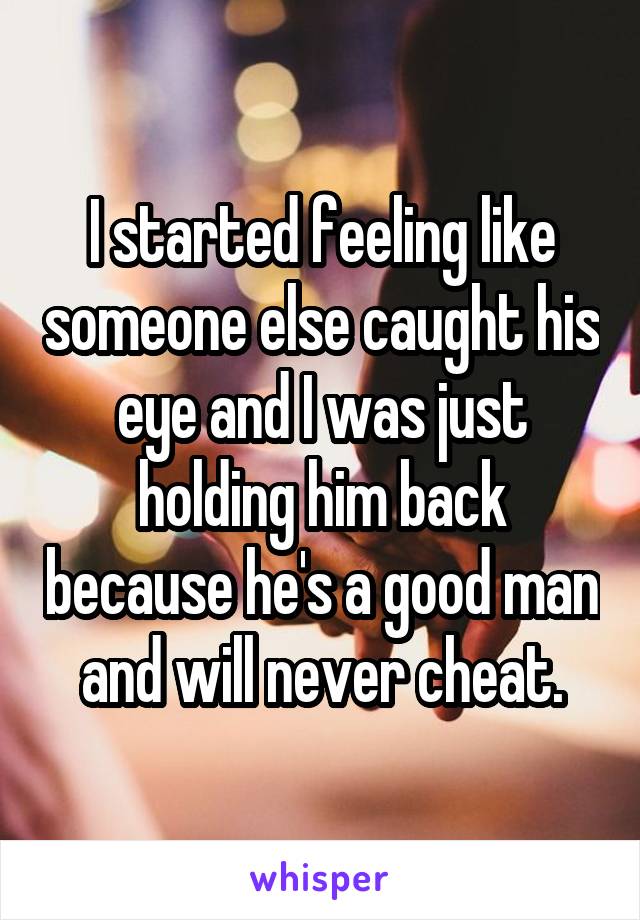 I started feeling like someone else caught his eye and I was just holding him back because he's a good man and will never cheat.