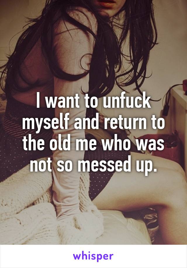 I want to unfuck myself and return to the old me who was not so messed up.