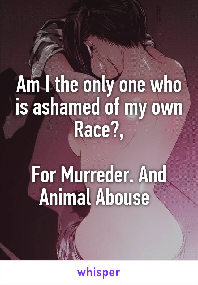 Am I the only one who is ashamed of my own Race?,

For Murreder. And Animal Abouse  