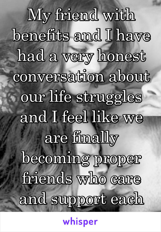 My friend with benefits and I have had a very honest conversation about our life struggles and I feel like we are finally becoming proper friends who care and support each other. 