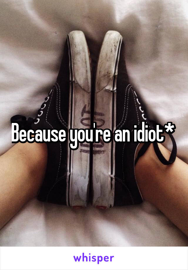 Because you're an idiot* 