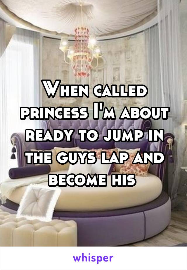 When called princess I'm about ready to jump in the guys lap and become his 