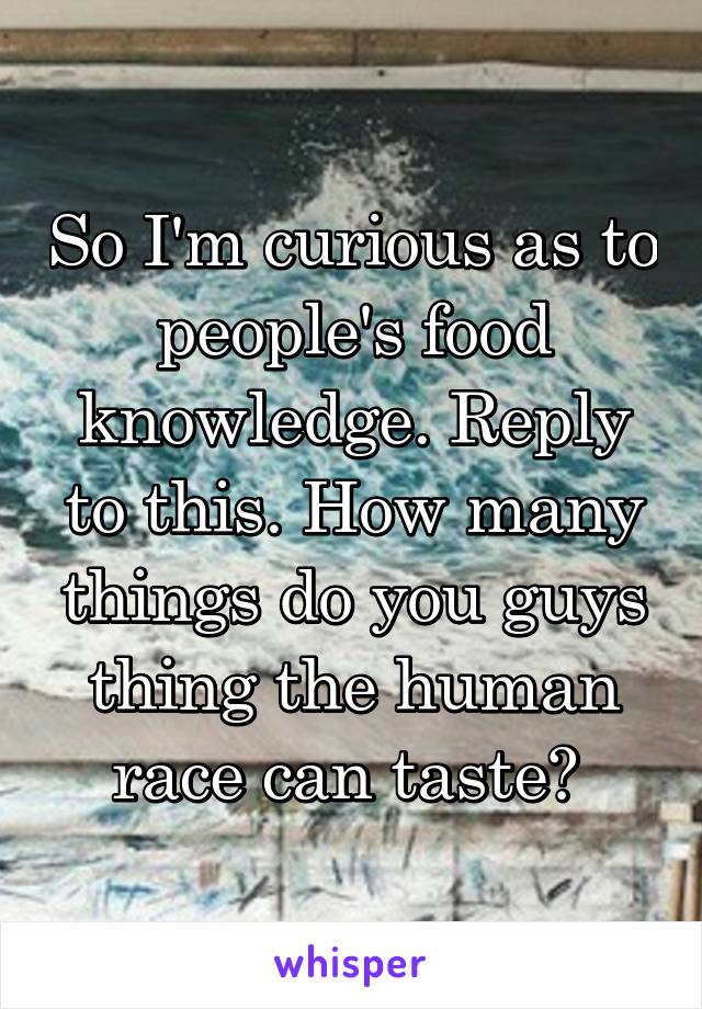 So I'm curious as to people's food knowledge. Reply to this. How many things do you guys thing the human race can taste? 