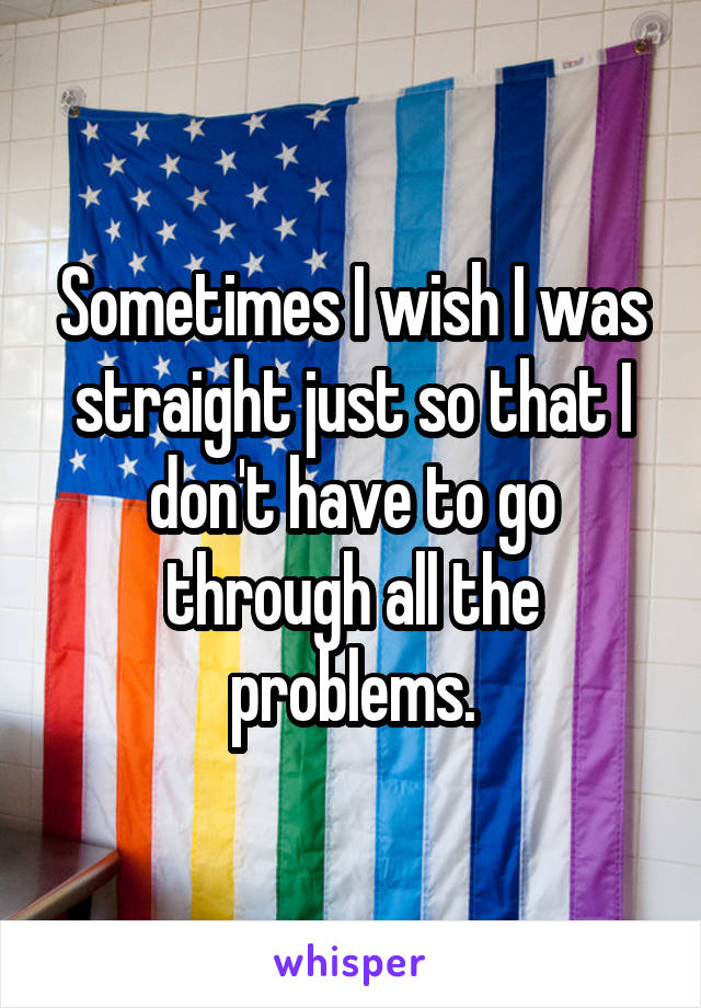 Sometimes I wish I was straight just so that I don't have to go through all the problems.