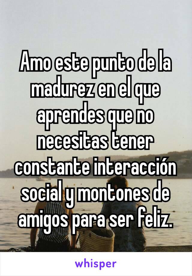 Amo este punto de la madurez en el que aprendes que no necesitas tener constante interacción social y montones de amigos para ser feliz.