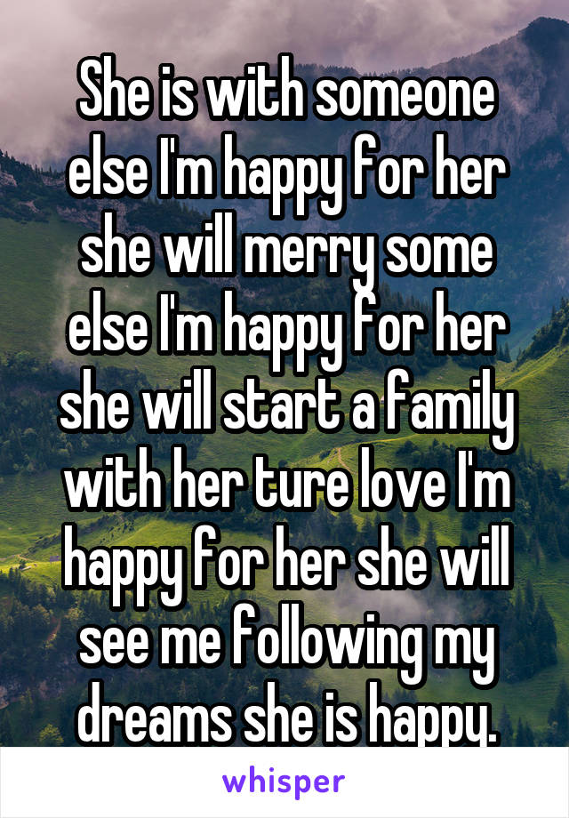 She is with someone else I'm happy for her she will merry some else I'm happy for her she will start a family with her ture love I'm happy for her she will see me following my dreams she is happy.