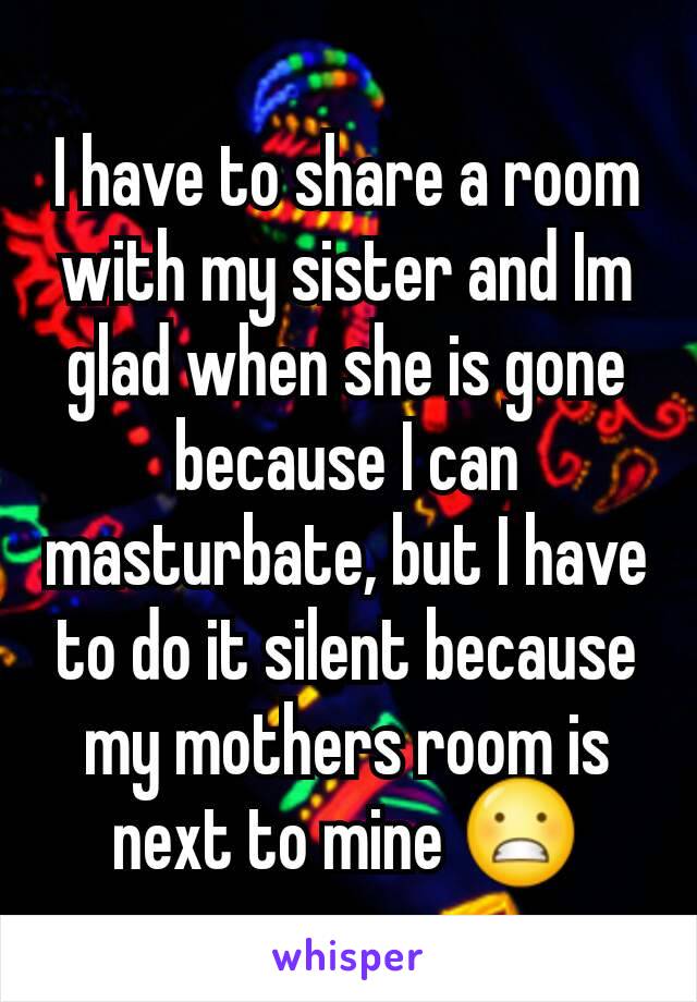 I have to share a room with my sister and Im glad when she is gone because I can masturbate, but I have to do it silent because my mothers room is next to mine 😬