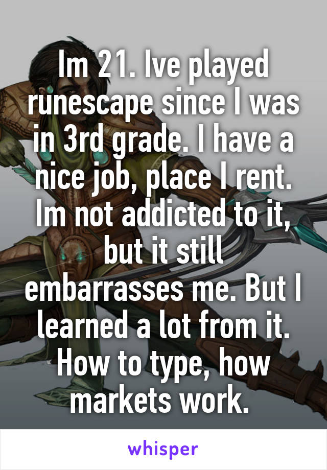 Im 21. Ive played runescape since I was in 3rd grade. I have a nice job, place I rent. Im not addicted to it, but it still embarrasses me. But I learned a lot from it. How to type, how markets work. 