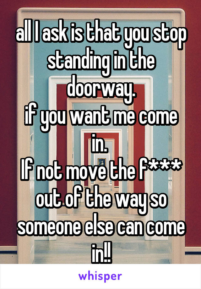 all I ask is that you stop standing in the doorway.
if you want me come in. 
If not move the f*** out of the way so someone else can come in!!