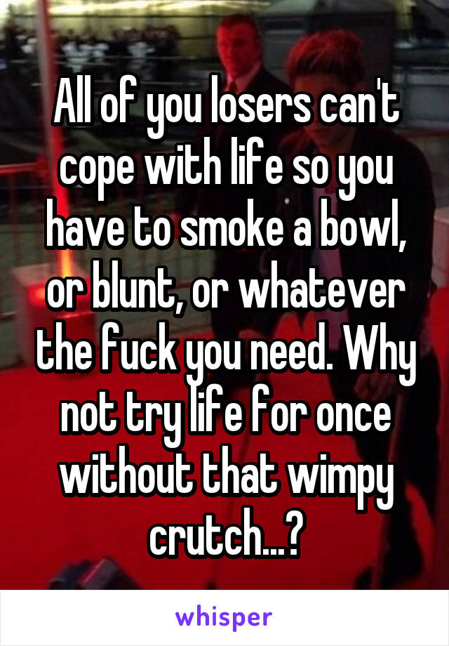 All of you losers can't cope with life so you have to smoke a bowl, or blunt, or whatever the fuck you need. Why not try life for once without that wimpy crutch...?