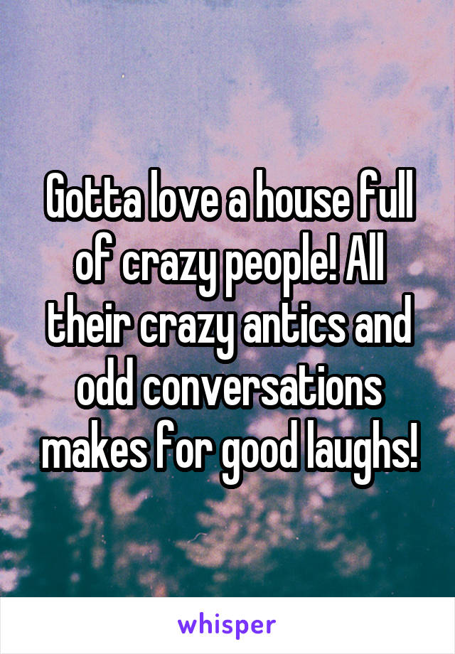 Gotta love a house full of crazy people! All their crazy antics and odd conversations makes for good laughs!